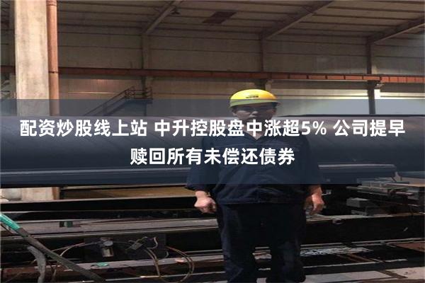 配资炒股线上站 中升控股盘中涨超5% 公司提早赎回所有未偿还债券
