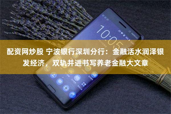 配资网炒股 宁波银行深圳分行：金融活水润泽银发经济，双轨并进书写养老金融大文章