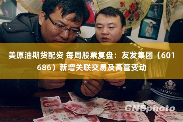 美原油期货配资 每周股票复盘：友发集团（601686）新增关联交易及高管变动