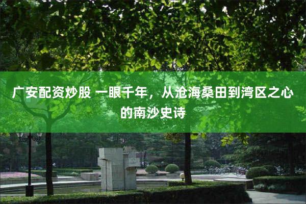 广安配资炒股 一眼千年，从沧海桑田到湾区之心的南沙史诗