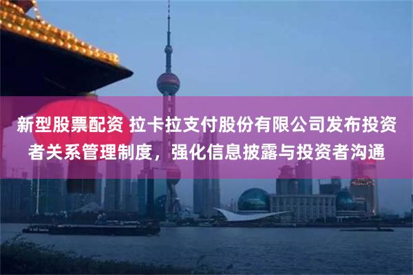 新型股票配资 拉卡拉支付股份有限公司发布投资者关系管理制度，强化信息披露与投资者沟通