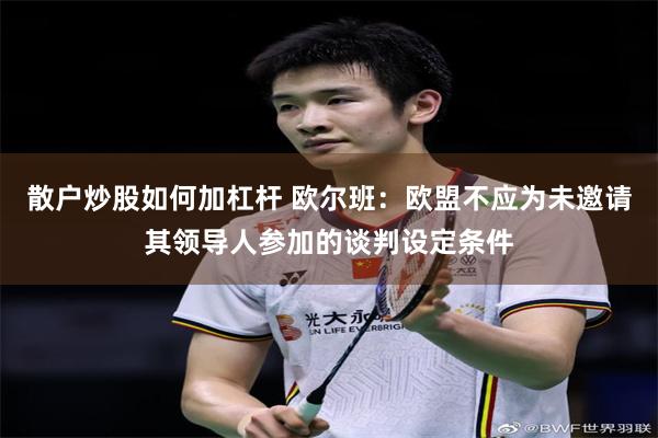散户炒股如何加杠杆 欧尔班：欧盟不应为未邀请其领导人参加的谈判设定条件