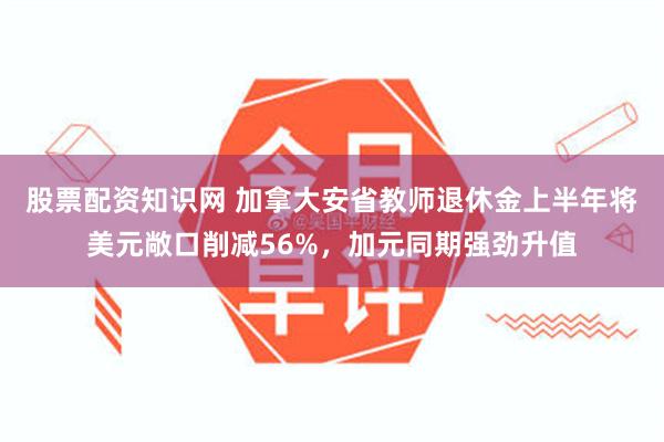 股票配资知识网 加拿大安省教师退休金上半年将美元敞口削减56%，加元同期强劲升值