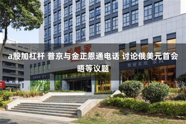 a股加杠杆 普京与金正恩通电话 讨论俄美元首会晤等议题