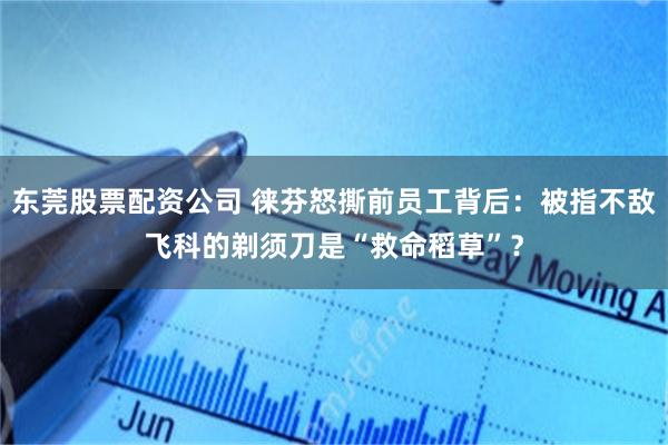 东莞股票配资公司 徕芬怒撕前员工背后：被指不敌飞科的剃须刀是“救命稻草”？