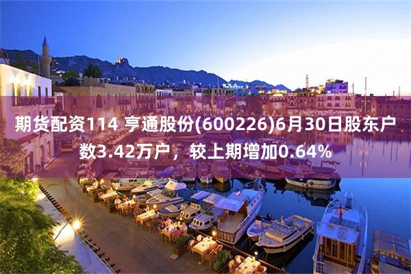 期货配资114 亨通股份(600226)6月30日股东户数3.42万户，较上期增加0.64%
