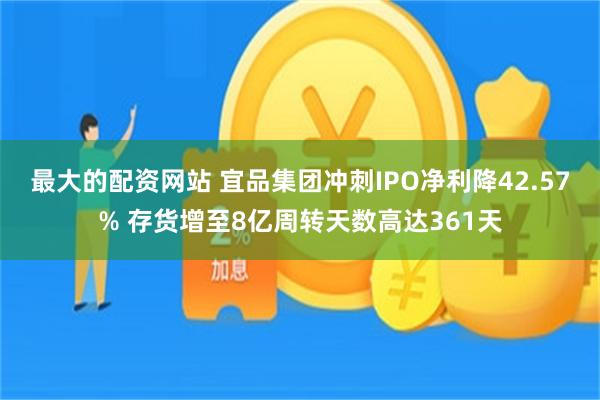 最大的配资网站 宜品集团冲刺IPO净利降42.57% 存货增至8亿周转天数高达361天