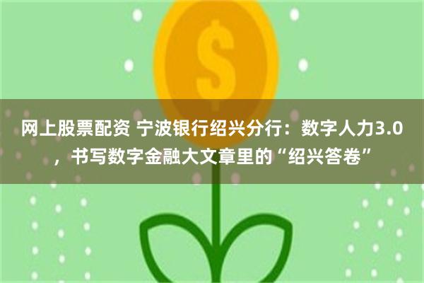 网上股票配资 宁波银行绍兴分行:数字人力3.0,书写数字金融大文章里的“绍兴答卷”