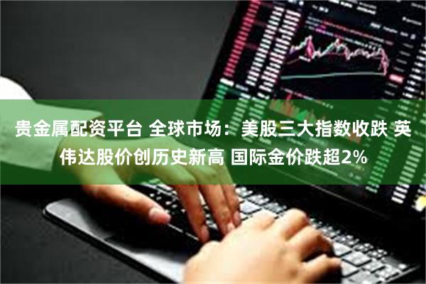 贵金属配资平台 全球市场:美股三大指数收跌 英伟达股价创历史新高 国际金价跌超2%