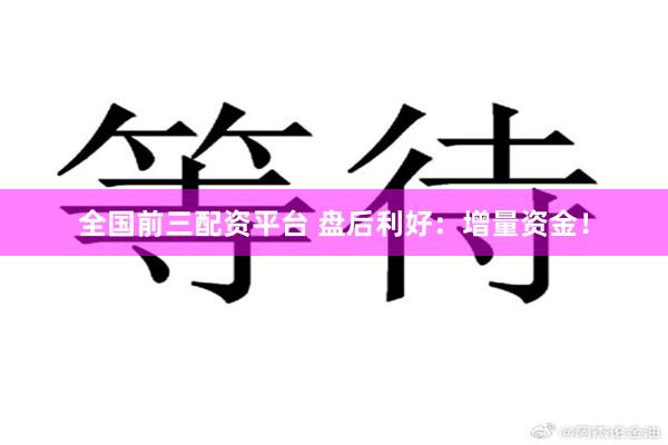全国前三配资平台 盘后利好：增量资金！