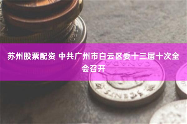 苏州股票配资 中共广州市白云区委十三届十次全会召开