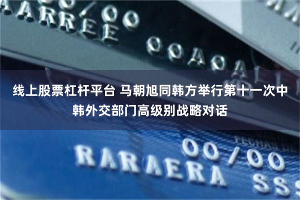 线上股票杠杆平台 马朝旭同韩方举行第十一次中韩外交部门高级别战略对话