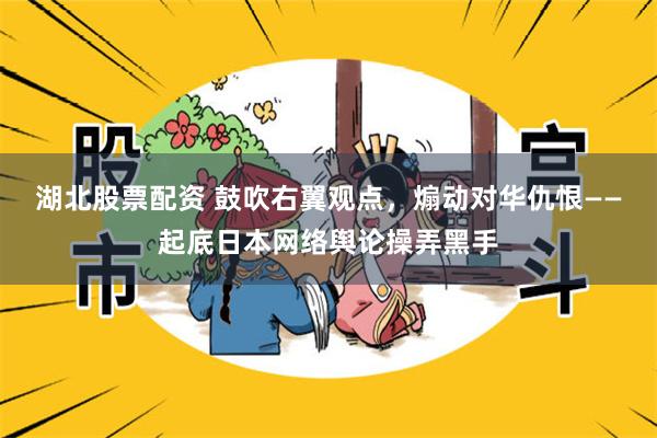 湖北股票配资 鼓吹右翼观点,煽动对华仇恨——起底日本网络舆论操弄黑手