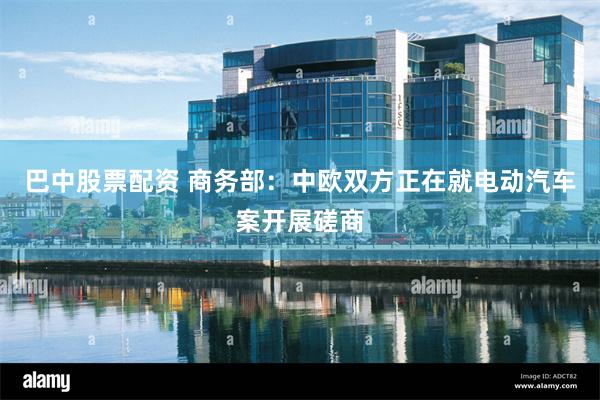 巴中股票配资 商务部：中欧双方正在就电动汽车案开展磋商
