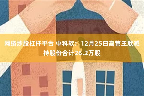 网络炒股杠杆平台 中科软:12月25日高管王欣减持股份合计26.2万股