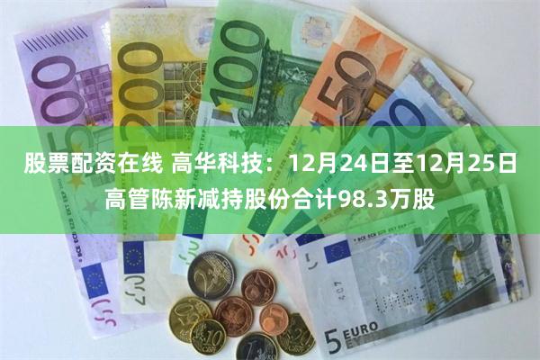 股票配资在线 高华科技：12月24日至12月25日高管陈新减持股份合计98.3万股