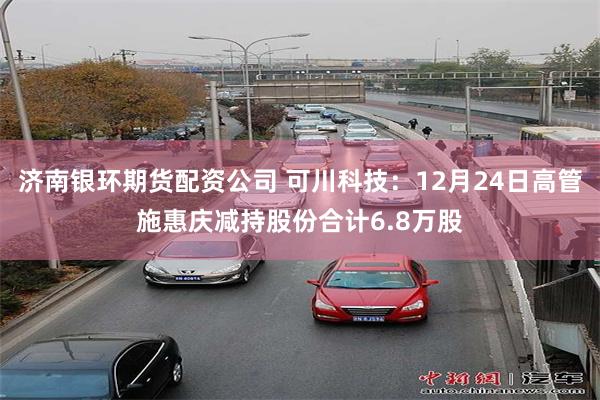 济南银环期货配资公司 可川科技:12月24日高管施惠庆减持股份合计6.8万股