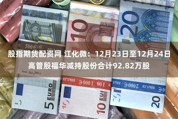 股指期货配资网 江化微:12月23日至12月24日高管殷福华减持股份合计92.82万股