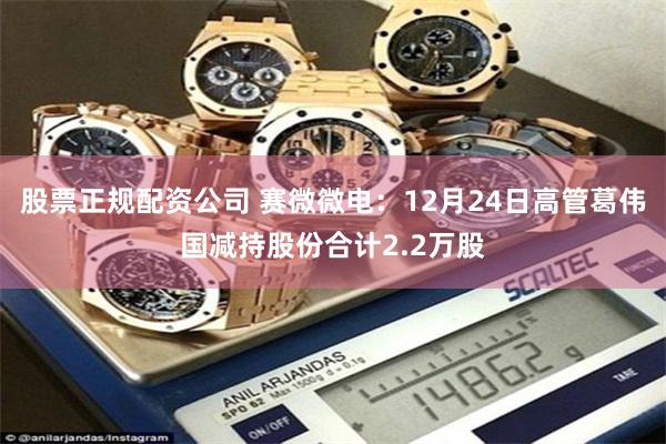 股票正规配资公司 赛微微电：12月24日高管葛伟国减持股份合计2.2万股