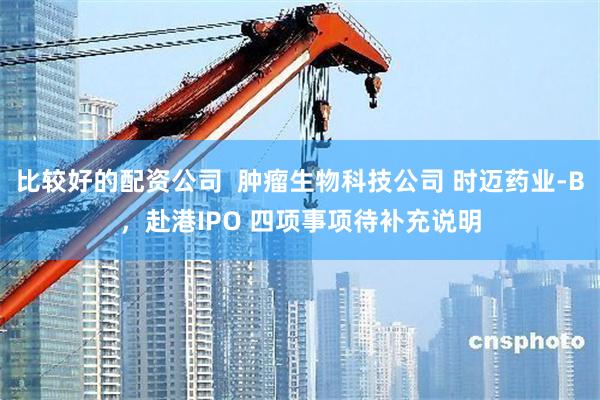 比较好的配资公司  肿瘤生物科技公司 时迈药业-B，赴港IPO 四项事项待补充说明