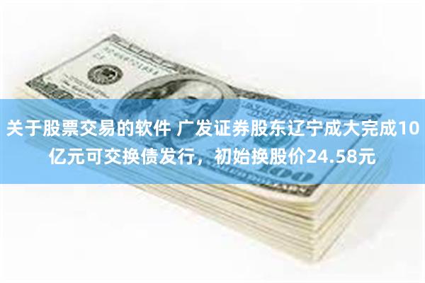 关于股票交易的软件 广发证券股东辽宁成大完成10亿元可交换债发行，初始换股价24.58元