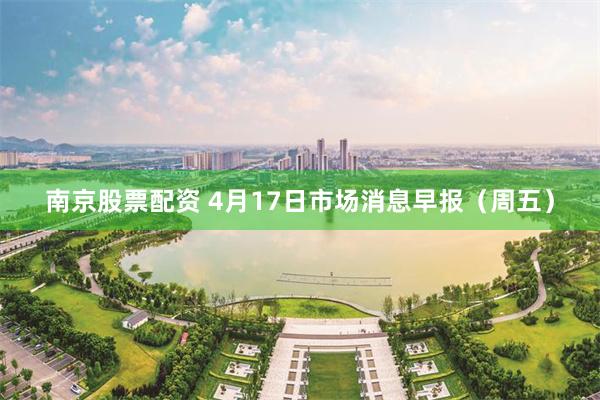 南京股票配资 4月17日市场消息早报(周五)