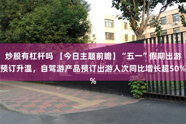 炒股有杠杆吗 【今日主题前瞻】“五一”假期出游预订升温，自驾游产品预订出游人次同比增长超50%