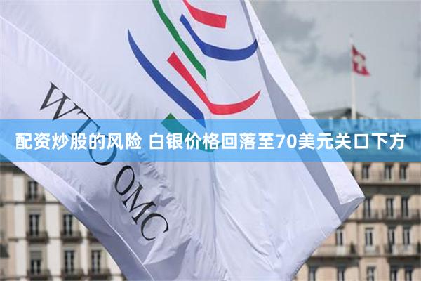 配资炒股的风险 白银价格回落至70美元关口下方
