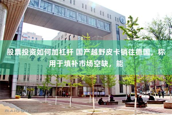 股票投资如何加杠杆 国产越野皮卡销往德国，称用于填补市场空缺，能