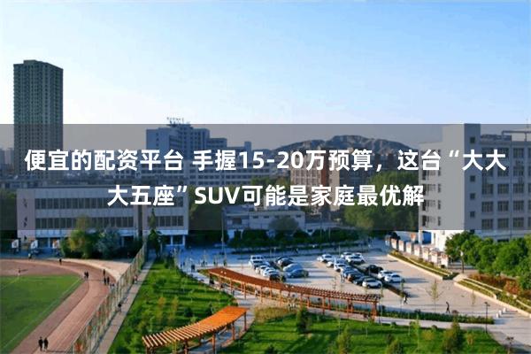 便宜的配资平台 手握15-20万预算，这台“大大大五座”SUV可能是家庭最优解