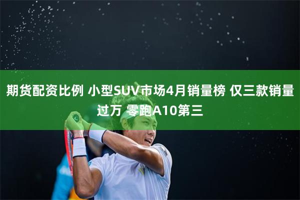 期货配资比例 小型SUV市场4月销量榜 仅三款销量过万 零跑A10第三