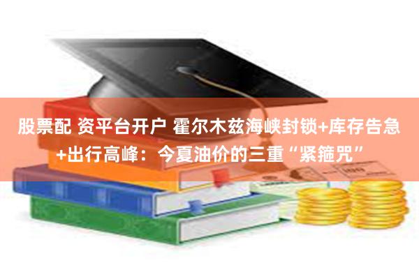 股票配 资平台开户 霍尔木兹海峡封锁+库存告急+出行高峰：今夏油价的三重“紧箍咒”