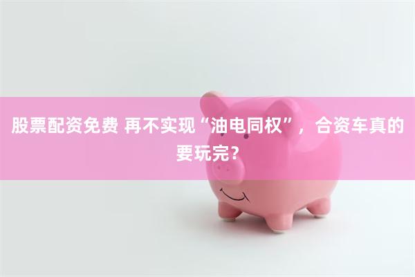 股票配资免费 再不实现“油电同权”，合资车真的要玩完？