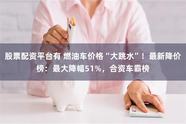 股票配资平台有 燃油车价格“大跳水”！最新降价榜：最大降幅51%，合资车霸榜