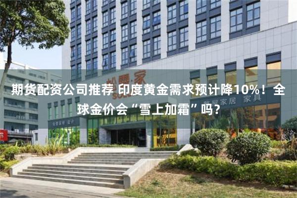期货配资公司推荐 印度黄金需求预计降10%!全球金价会“雪上加霜”吗?