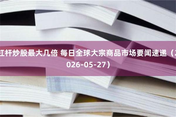 杠杆炒股最大几倍 每日全球大宗商品市场要闻速递（2026-05-27）