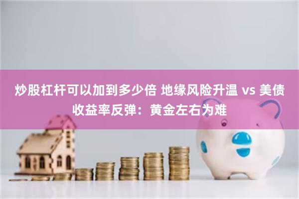 炒股杠杆可以加到多少倍 地缘风险升温 vs 美债收益率反弹:黄金左右为难