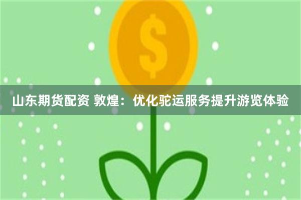 山东期货配资 敦煌：优化驼运服务　提升游览体验