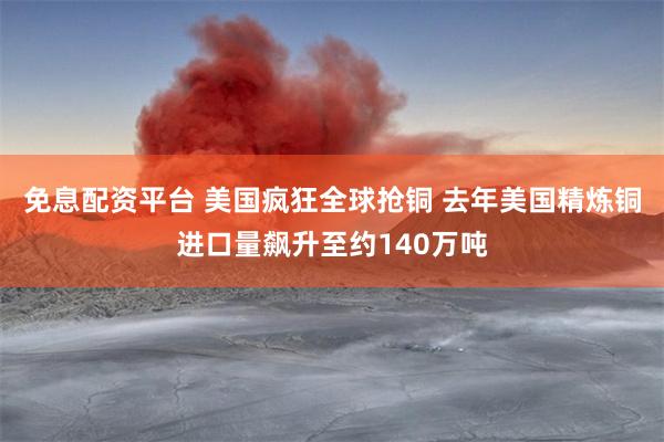 免息配资平台 美国疯狂全球抢铜 去年美国精炼铜进口量飙升至约140万吨