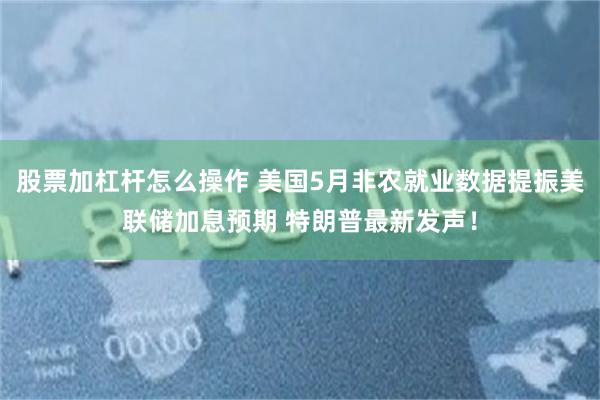 股票加杠杆怎么操作 美国5月非农就业数据提振美联储加息预期 特朗普最新发声！