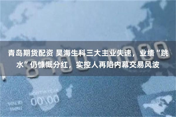 青岛期货配资 昊海生科三大主业失速,业绩“跳水”仍慷慨分红,实控人再陷内幕交易风波