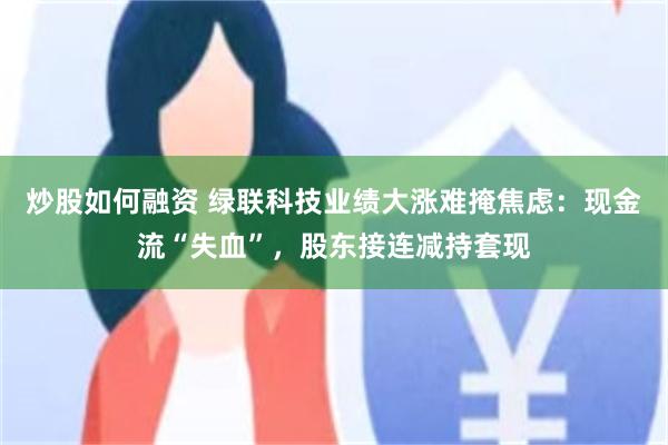炒股如何融资 绿联科技业绩大涨难掩焦虑：现金流“失血”，股东接连减持套现