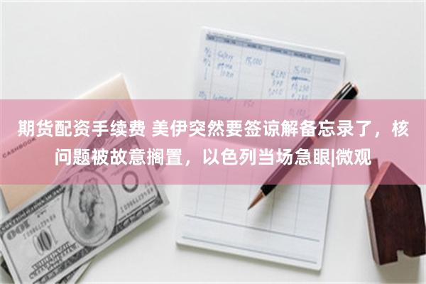 期货配资手续费 美伊突然要签谅解备忘录了,核问题被故意搁置,以色列当场急眼|微观