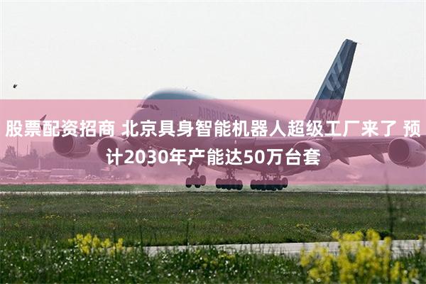 股票配资招商 北京具身智能机器人超级工厂来了 预计2030年产能达50万台套