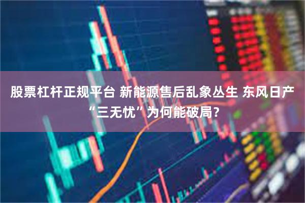 股票杠杆正规平台 新能源售后乱象丛生 东风日产“三无忧”为何能破局?