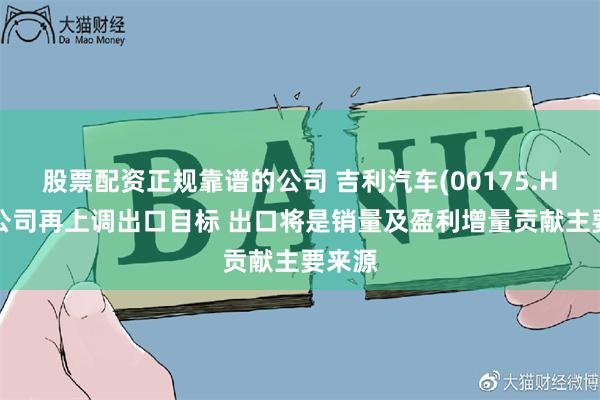 股票配资正规靠谱的公司 吉利汽车(00175.HK)：公司再上调出口目标 出口将是销量及盈利增量贡献主要来源