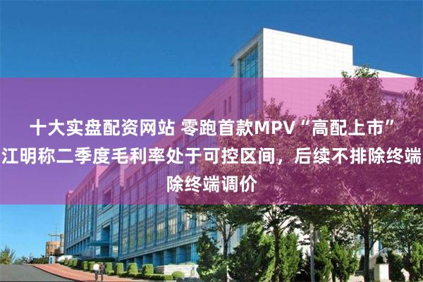 十大实盘配资网站 零跑首款MPV“高配上市”，朱江明称二季度毛利率处于可控区间，后续不排除终端调价