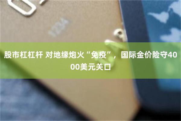 股市杠杠杆 对地缘炮火“免疫”,国际金价险守4000美元关口