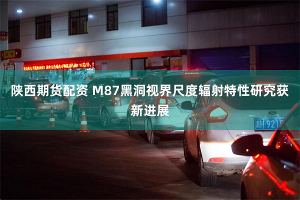 陕西期货配资 M87黑洞视界尺度辐射特性研究获新进展