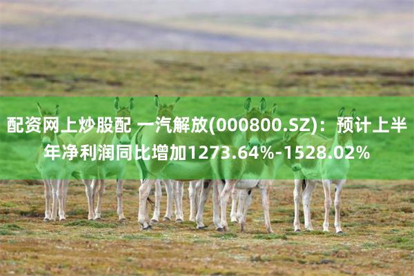 配资网上炒股配 一汽解放(000800.SZ)：预计上半年净利润同比增加1273.64%-1528.02%